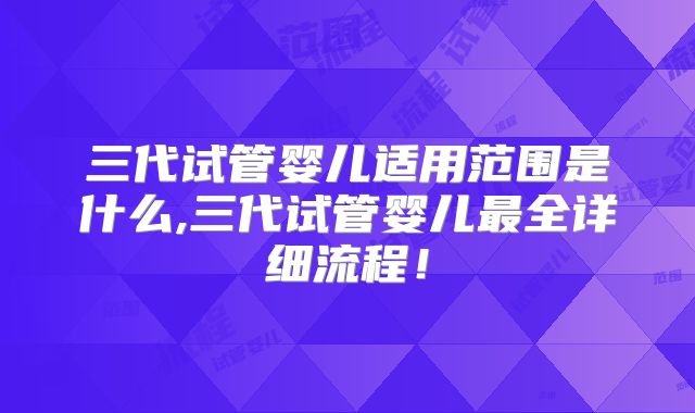 三代试管婴儿适用范围是什么,三代试管婴儿最全详细流程！
