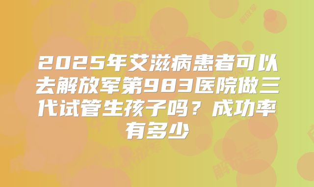 2025年艾滋病患者可以去解放军第983医院做三代试管生孩子吗？成功率有多少