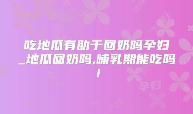 吃地瓜有助于回奶吗孕妇_地瓜回奶吗,哺乳期能吃吗!