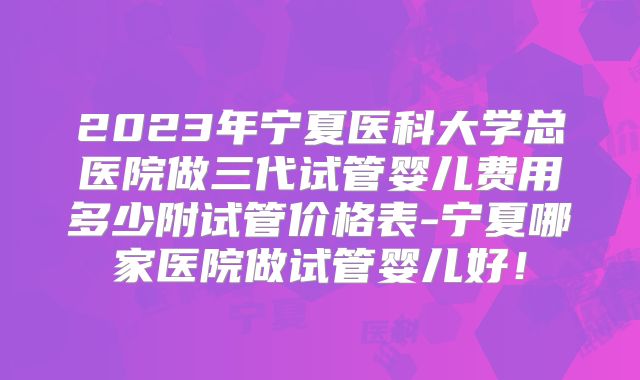 2023年宁夏医科大学总医院做三代试管婴儿费用多少附试管价格表-宁夏哪家医院做试管婴儿好！