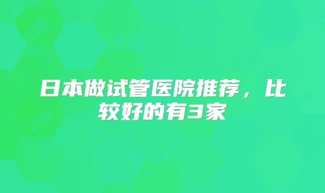 日本做试管医院推荐，比较好的有3家