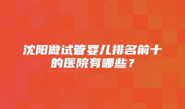 沈阳做试管婴儿排名前十的医院有哪些？