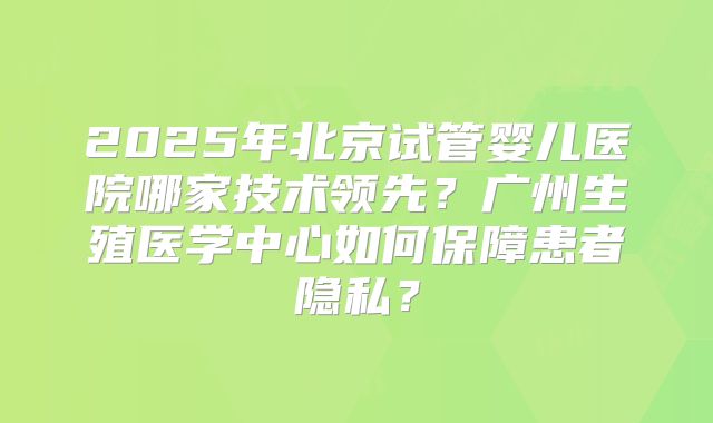 2025年北京试管婴儿医院哪家技术领先？广州生殖医学中心如何保障患者隐私？