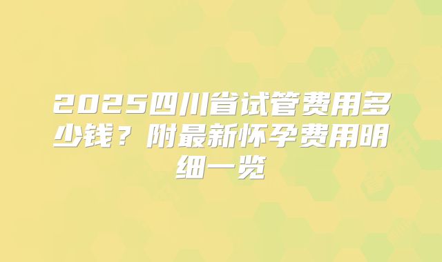 2025四川省试管费用多少钱？附最新怀孕费用明细一览