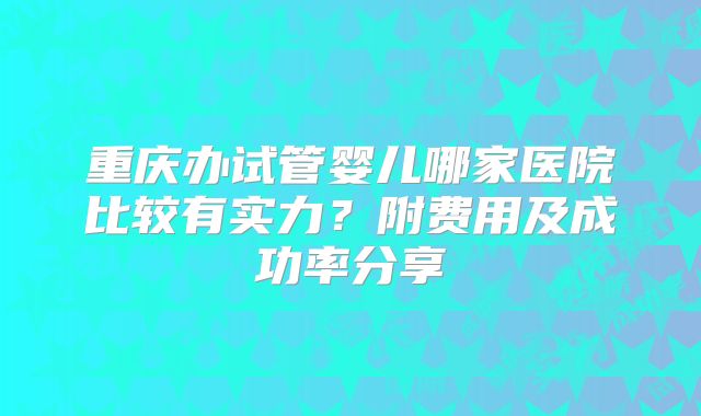 重庆办试管婴儿哪家医院比较有实力？附费用及成功率分享