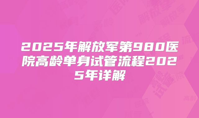 2025年解放军第980医院高龄单身试管流程2025年详解