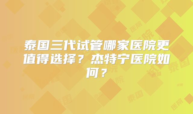 泰国三代试管哪家医院更值得选择？杰特宁医院如何？