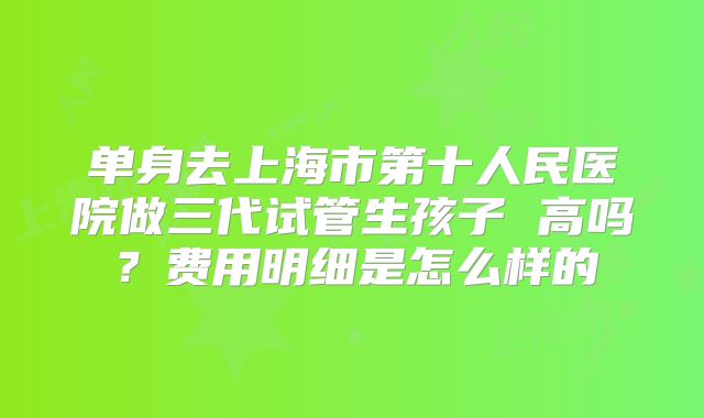 单身去上海市第十人民医院做三代试管生孩子 高吗？费用明细是怎么样的