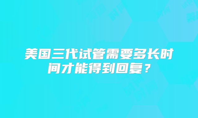 美国三代试管需要多长时间才能得到回复？