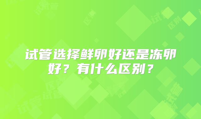 试管选择鲜卵好还是冻卵好？有什么区别？