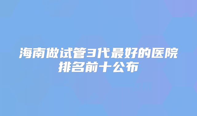 海南做试管3代最好的医院排名前十公布