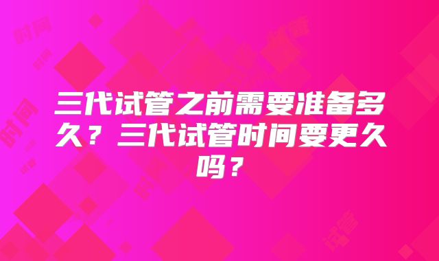 三代试管之前需要准备多久?三代试管时间要更久吗?
