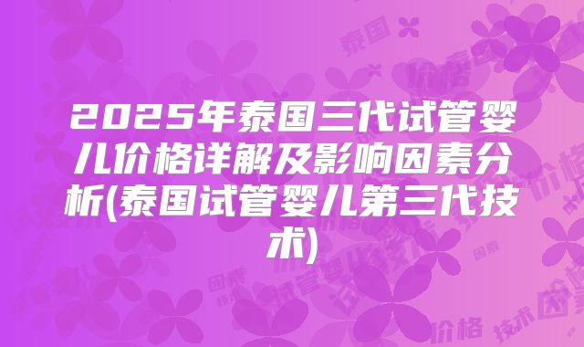2025年泰国三代试管婴儿价格详解及影响因素分析(泰国试管婴儿第三代技术)