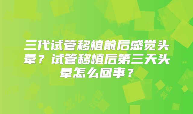 三代试管移植前后感觉头晕？试管移植后第三天头晕怎么回事？