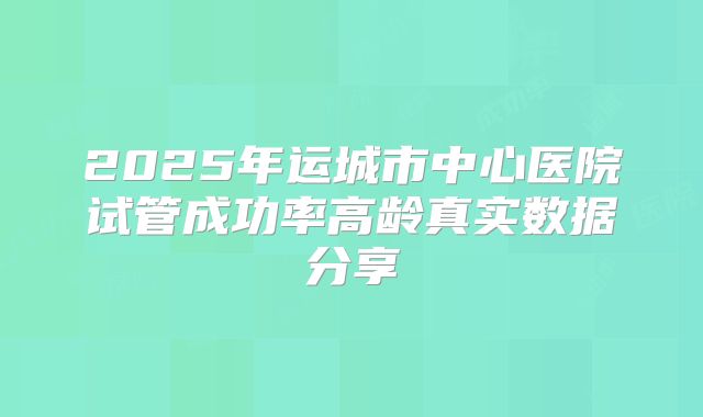 2025年运城市中心医院试管成功率高龄真实数据分享