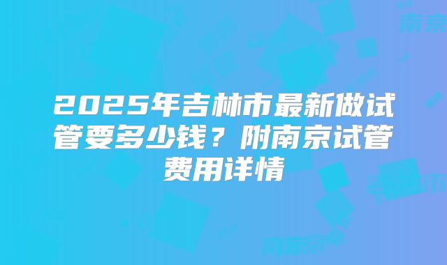 2025年吉林市最新做试管要多少钱？附南京试管费用详情
