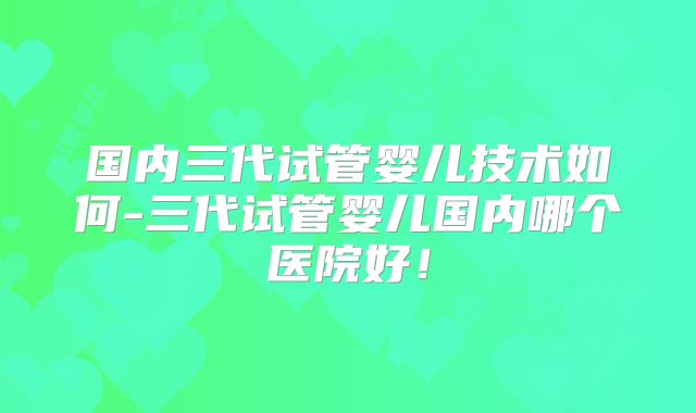 国内三代试管婴儿技术如何-三代试管婴儿国内哪个医院好！