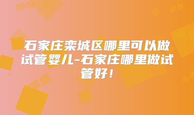 石家庄栾城区哪里可以做试管婴儿-石家庄哪里做试管好!