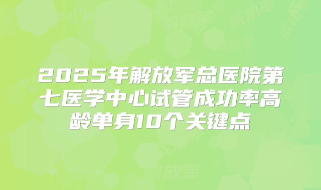 2025年解放军总医院第七医学中心试管成功率高龄单身10个关键点