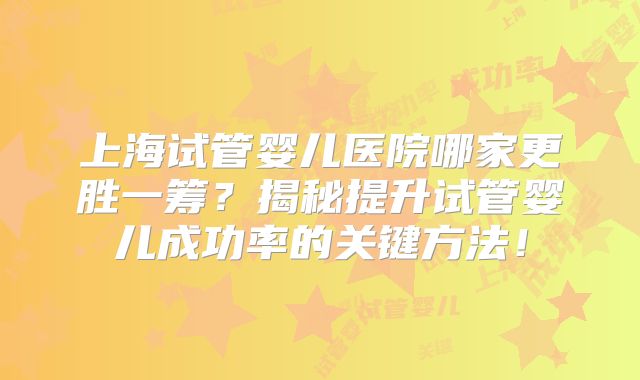 上海试管婴儿医院哪家更胜一筹？揭秘提升试管婴儿成功率的关键方法！