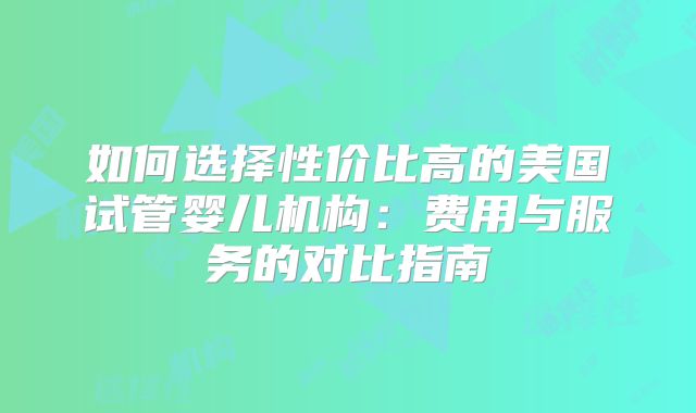 如何选择性价比高的美国试管婴儿机构：费用与服务的对比指南
