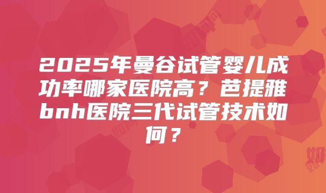 2025年曼谷试管婴儿成功率哪家医院高？芭提雅bnh医院三代试管技术如何？