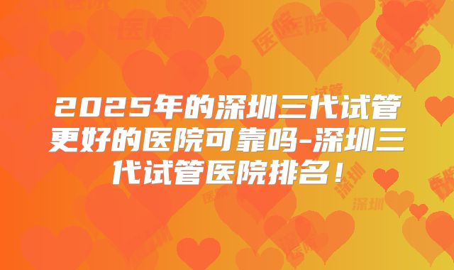 2025年的深圳三代试管更好的医院可靠吗-深圳三代试管医院排名！