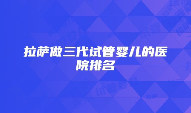 拉萨做三代试管婴儿的医院排名