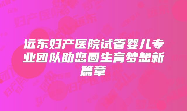 远东妇产医院试管婴儿专业团队助您圆生育梦想新篇章