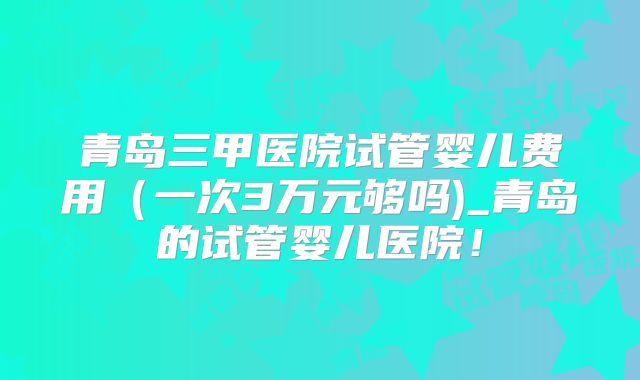 青岛三甲医院试管婴儿费用(一次3万元够吗)_青岛的试管婴儿医院!