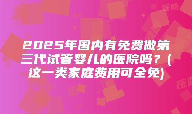 2025年国内有免费做第三代试管婴儿的医院吗？(这一类家庭费用可全免)