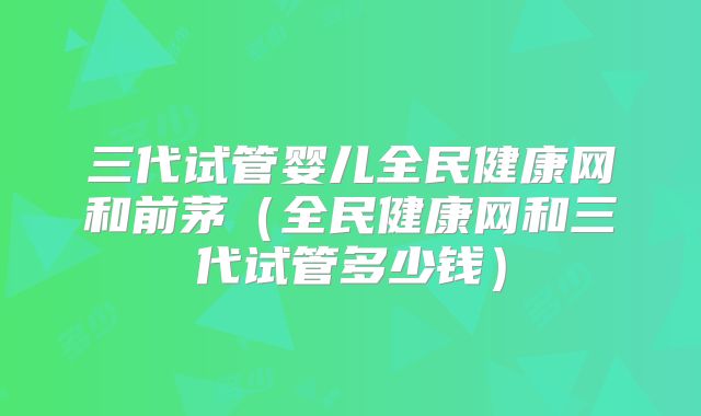 三代试管婴儿全民健康网和前茅（全民健康网和三代试管多少钱）