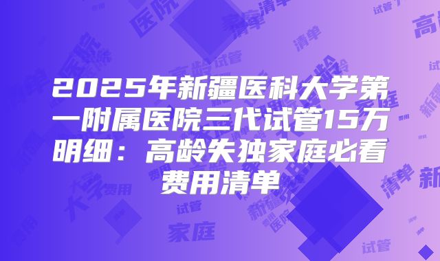 2025年新疆医科大学第一附属医院三代试管15万明细：高龄失独家庭必看费用清单