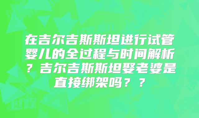 在吉尔吉斯斯坦进行试管婴儿的全过程与时间解析？吉尔吉斯斯坦娶老婆是直接绑架吗？？