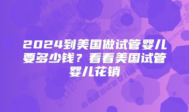 2024到美国做试管婴儿要多少钱？看看美国试管婴儿花销