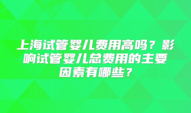 上海试管婴儿费用高吗？影响试管婴儿总费用的主要因素有哪些？