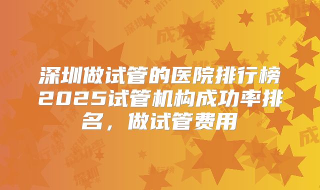 深圳做试管的医院排行榜2025试管机构成功率排名，做试管费用