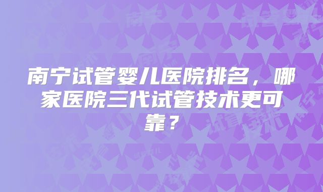 南宁试管婴儿医院排名，哪家医院三代试管技术更可靠？