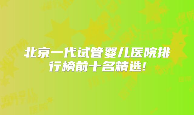 北京一代试管婴儿医院排行榜前十名精选!