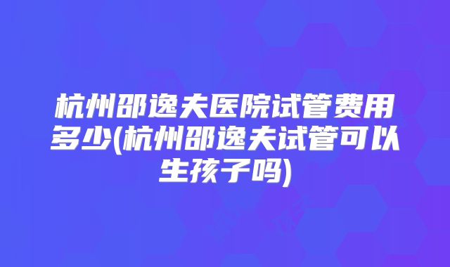 杭州邵逸夫医院试管费用多少(杭州邵逸夫试管可以生孩子吗)