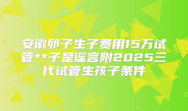 安徽卵子生子费用15万试管**子是谣言附2025三代试管生孩子条件