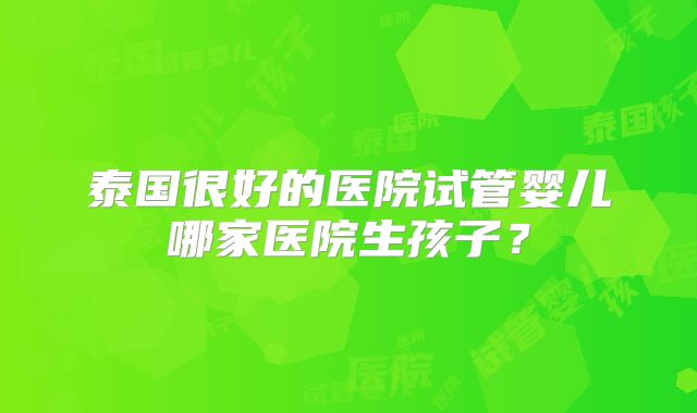 泰国很好的医院试管婴儿哪家医院生孩子？