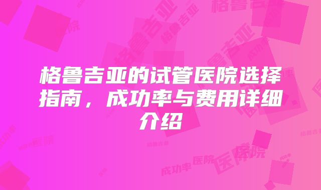 格鲁吉亚的试管医院选择指南,成功率与费用详细介绍