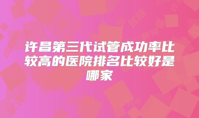 许昌第三代试管成功率比较高的医院排名比较好是哪家