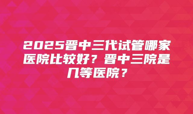 2025晋中三代试管哪家医院比较好？晋中三院是几等医院？