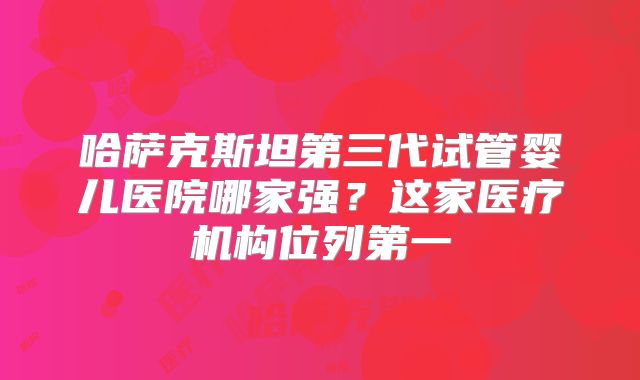 哈萨克斯坦第三代试管婴儿医院哪家强？这家医疗机构位列第一