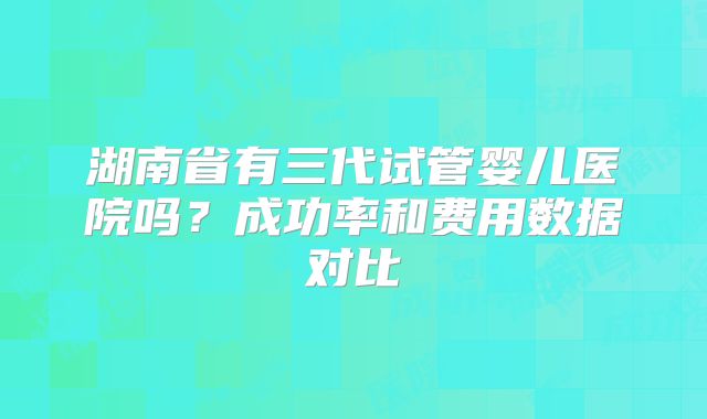 湖南省有三代试管婴儿医院吗？成功率和费用数据对比