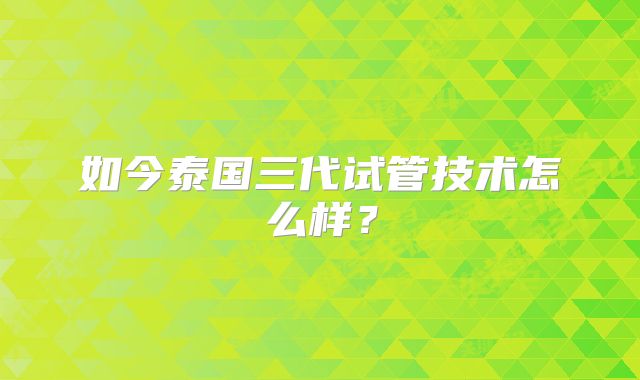 如今泰国三代试管技术怎么样？