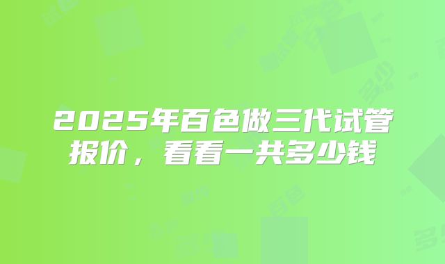 2025年百色做三代试管报价,看看一共多少钱