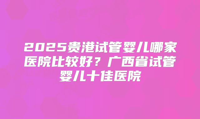 2025贵港试管婴儿哪家医院比较好?广西省试管婴儿十佳医院